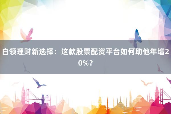 白领理财新选择：这款股票配资平台如何助他年增20%？