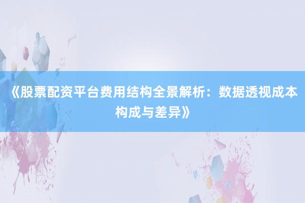 《股票配资平台费用结构全景解析：数据透视成本构成与差异》