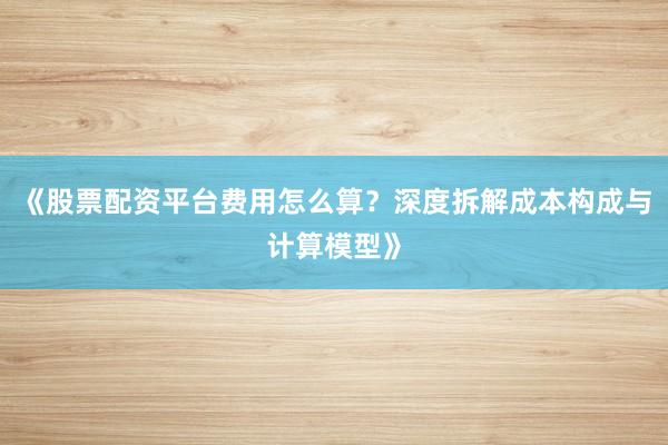 《股票配资平台费用怎么算？深度拆解成本构成与计算模型》