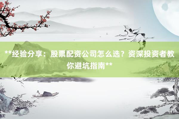 **经验分享：股票配资公司怎么选？资深投资者教你避坑指南**