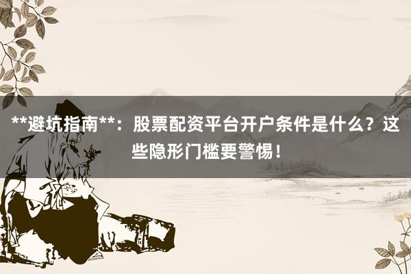**避坑指南**：股票配资平台开户条件是什么？这些隐形门槛要警惕！