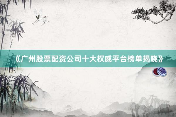 《广州股票配资公司十大权威平台榜单揭晓》