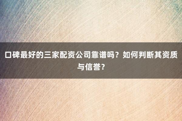 口碑最好的三家配资公司靠谱吗?如何判断其资质与信誉?