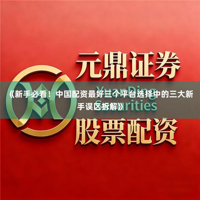 《新手必看!中国配资最好三个平台选择中的三大新手误区拆解》
