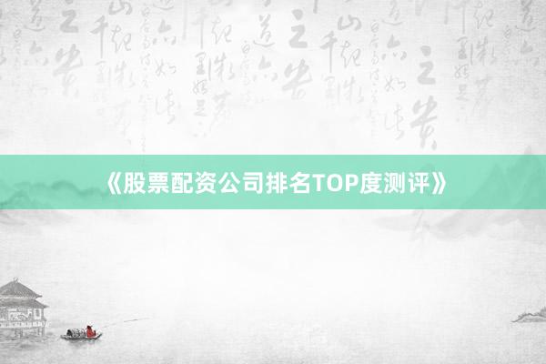 《股票配资公司排名TOP度测评》