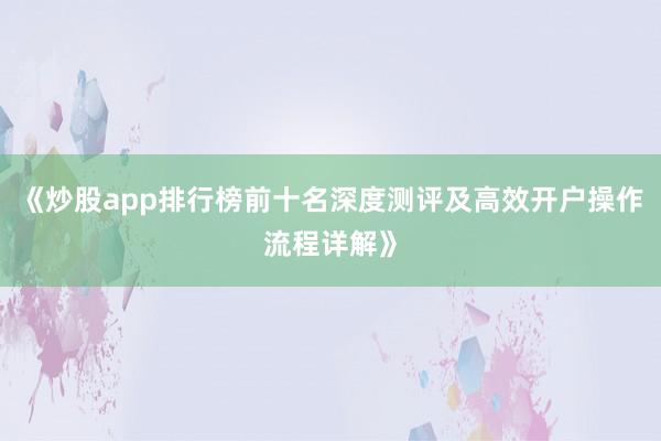 《炒股app排行榜前十名深度测评及高效开户操作流程详解》