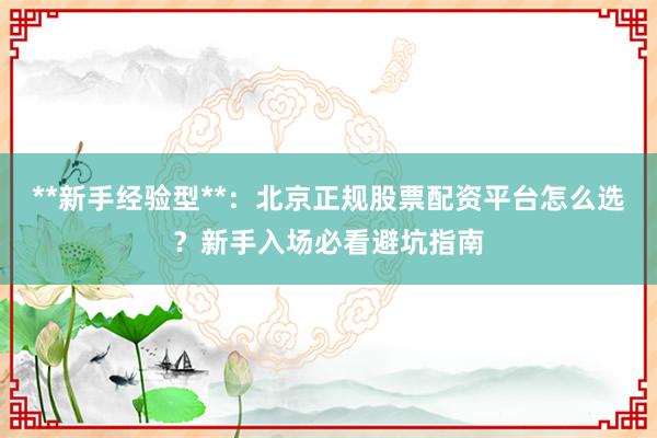**新手经验型**：北京正规股票配资平台怎么选？新手入场必看避坑指南