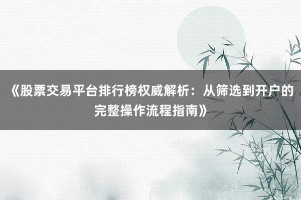 《股票交易平台排行榜权威解析：从筛选到开户的完整操作流程指南》