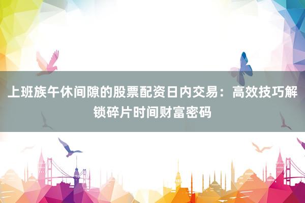 上班族午休间隙的股票配资日内交易:高效技巧解锁碎片时间财富密码