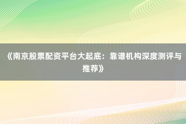 《南京股票配资平台大起底：靠谱机构深度测评与推荐》
