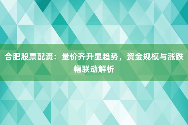 合肥股票配资：量价齐升显趋势，资金规模与涨跌幅联动解析