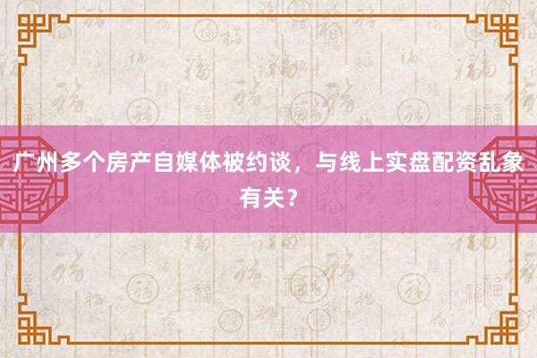 广州多个房产自媒体被约谈，与线上实盘配资乱象有关？