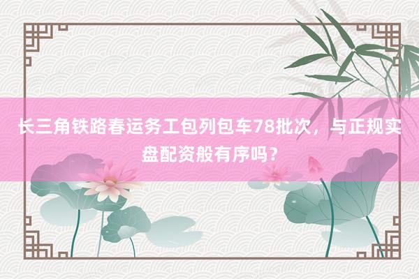 长三角铁路春运务工包列包车78批次，与正规实盘配资般有序吗？