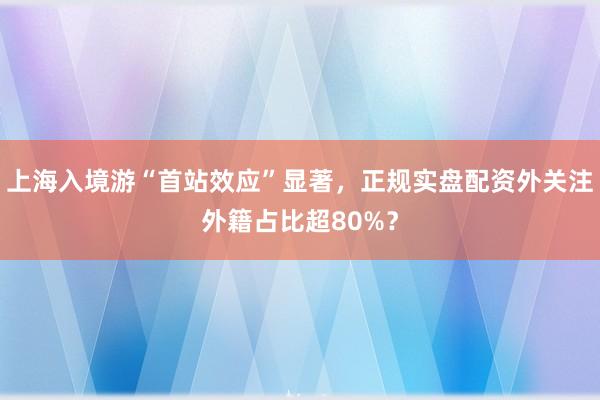 上海入境游“首站效应”显著，正规实盘配资外关注外籍占比超80%？