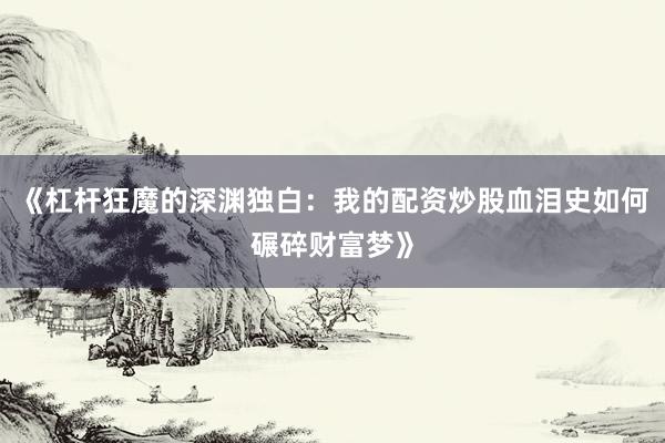 《杠杆狂魔的深渊独白：我的配资炒股血泪史如何碾碎财富梦》