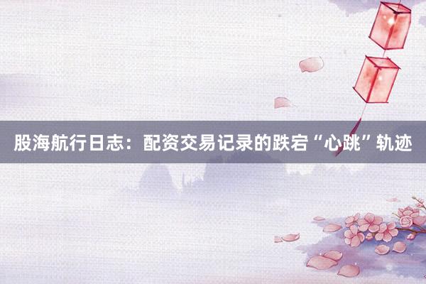 股海航行日志：配资交易记录的跌宕“心跳”轨迹