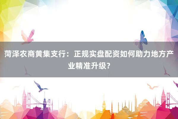 菏泽农商黄集支行：正规实盘配资如何助力地方产业精准升级？