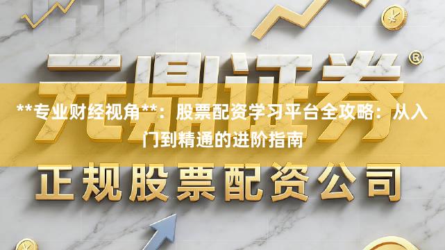 **专业财经视角**：股票配资学习平台全攻略：从入门到精通的进阶指南