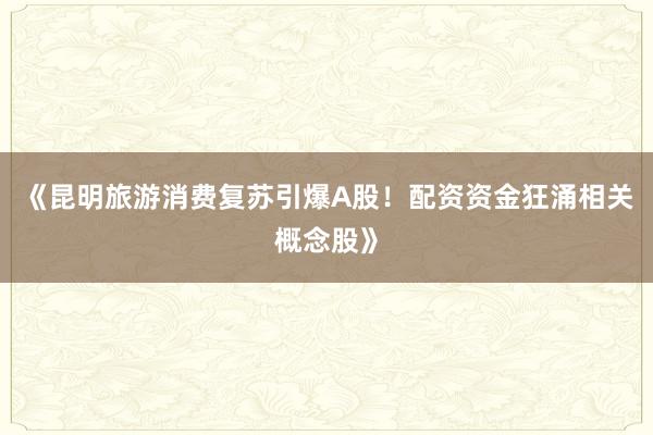 《昆明旅游消费复苏引爆A股！配资资金狂涌相关概念股》