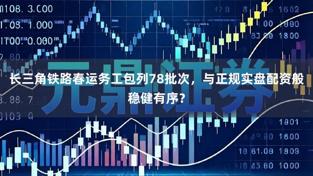 长三角铁路春运务工包列78批次，与正规实盘配资般稳健有序？