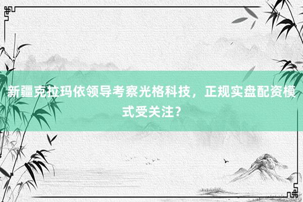 新疆克拉玛依领导考察光格科技，正规实盘配资模式受关注？