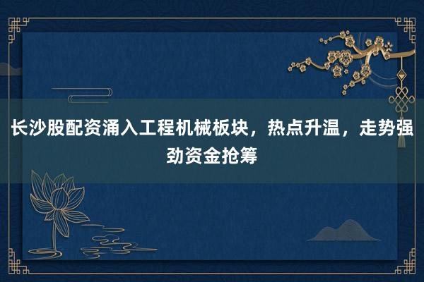 长沙股配资涌入工程机械板块，热点升温，走势强劲资金抢筹