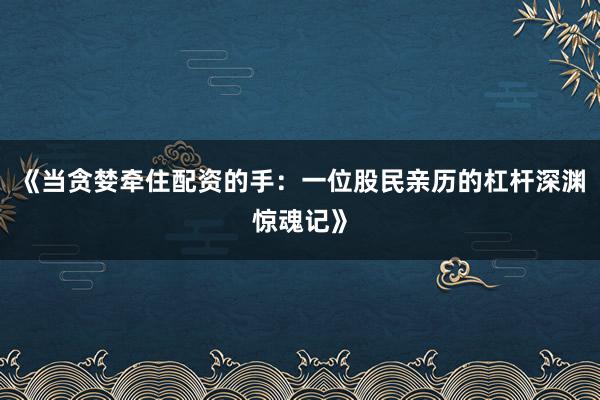 《当贪婪牵住配资的手:一位股民亲历的杠杆深渊惊魂记》