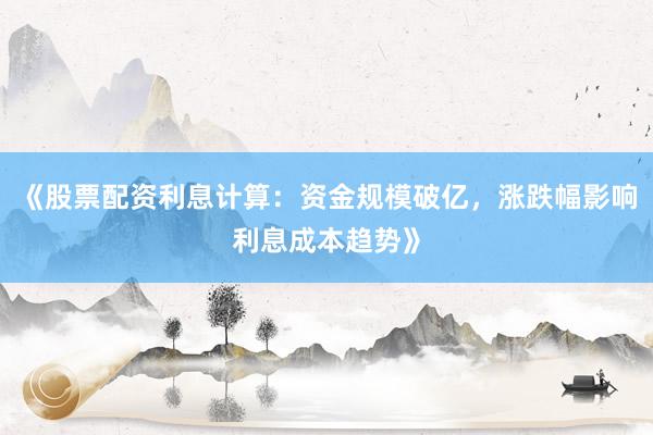 《股票配资利息计算：资金规模破亿，涨跌幅影响利息成本趋势》