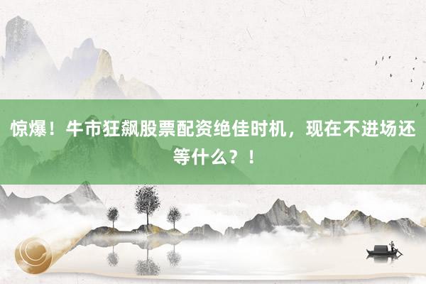 惊爆！牛市狂飙股票配资绝佳时机，现在不进场还等什么？！