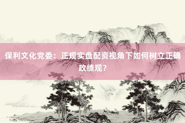 保利文化党委：正规实盘配资视角下如何树立正确政绩观？