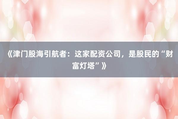 《津门股海引航者：这家配资公司，是股民的“财富灯塔”》