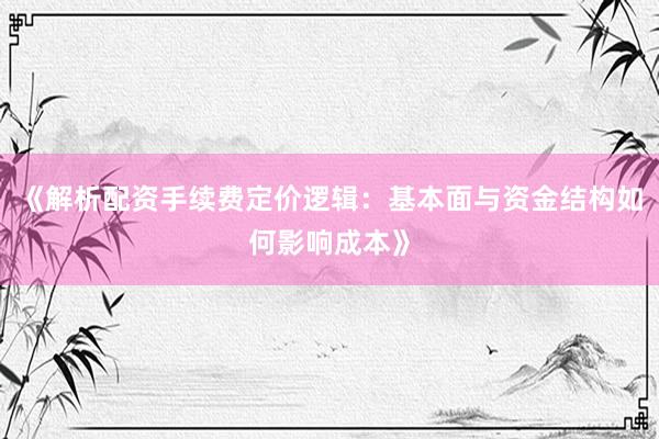 《解析配资手续费定价逻辑：基本面与资金结构如何影响成本》