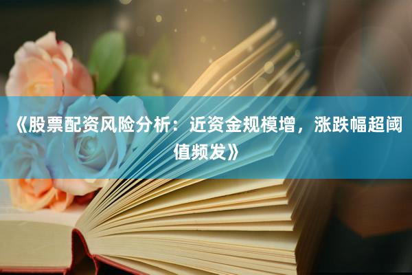 《股票配资风险分析:近资金规模增,涨跌幅超阈值频发》