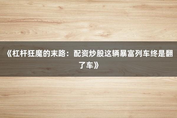 《杠杆狂魔的末路：配资炒股这辆暴富列车终是翻了车》