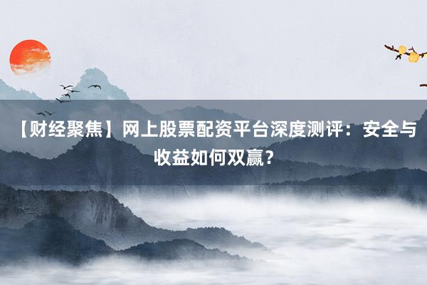 【财经聚焦】网上股票配资平台深度测评：安全与收益如何双赢？