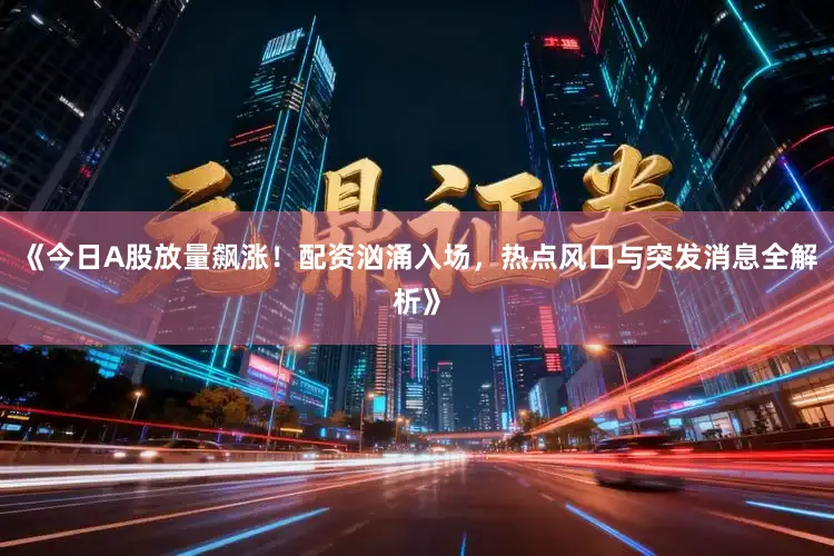 《今日A股放量飙涨!配资汹涌入场,热点风口与突发消息全解析》