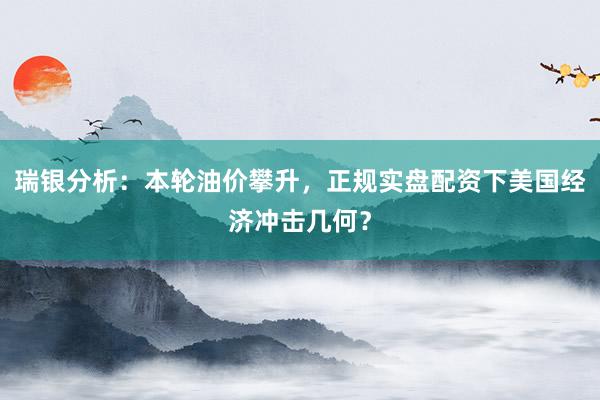 瑞银分析：本轮油价攀升，正规实盘配资下美国经济冲击几何？