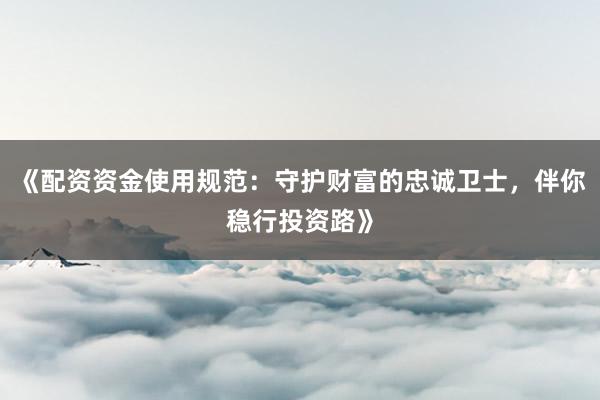 《配资资金使用规范：守护财富的忠诚卫士，伴你稳行投资路》