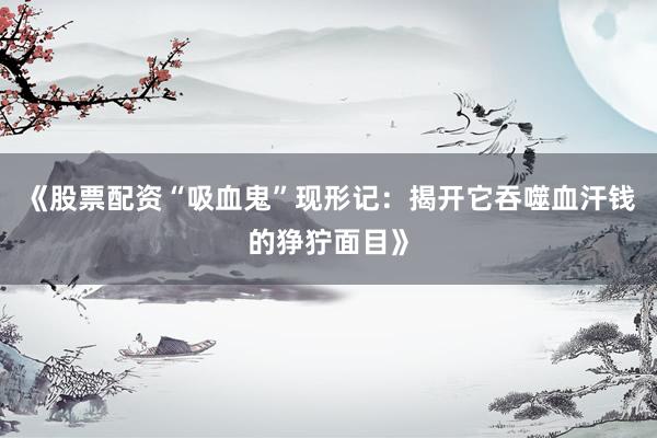 《股票配资“吸血鬼”现形记：揭开它吞噬血汗钱的狰狞面目》