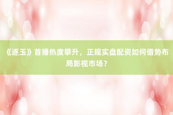 《逐玉》首播热度攀升，正规实盘配资如何借势布局影视市场？