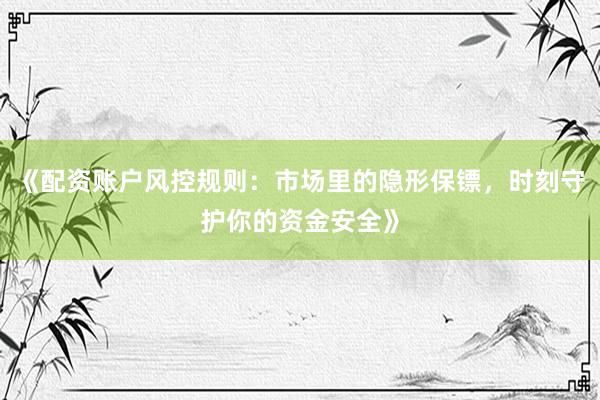 《配资账户风控规则：市场里的隐形保镖，时刻守护你的资金安全》