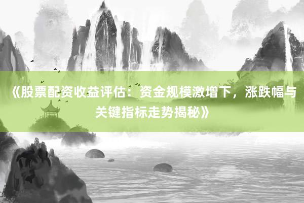《股票配资收益评估：资金规模激增下，涨跌幅与关键指标走势揭秘》