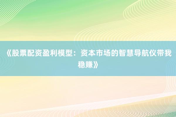 《股票配资盈利模型：资本市场的智慧导航仪带我稳赚》