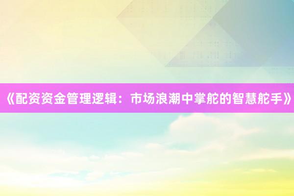 《配资资金管理逻辑：市场浪潮中掌舵的智慧舵手》