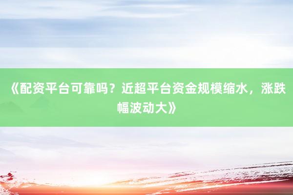《配资平台可靠吗？近超平台资金规模缩水，涨跌幅波动大》