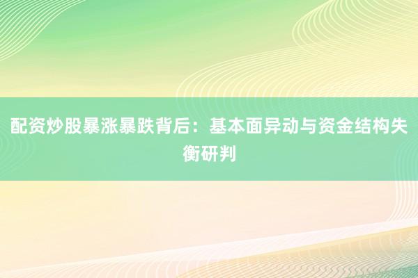 配资炒股暴涨暴跌背后：基本面异动与资金结构失衡研判