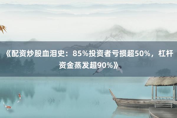 《配资炒股血泪史:85%投资者亏损超50%,杠杆资金蒸发超90%》