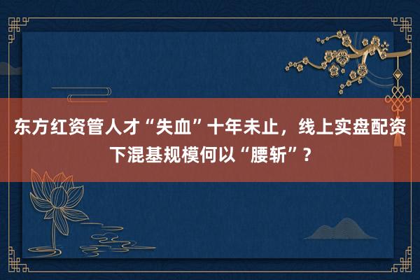 东方红资管人才“失血”十年未止，线上实盘配资下混基规模何以“腰斩”？