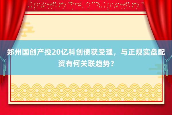 郑州国创产投20亿科创债获受理，与正规实盘配资有何关联趋势？