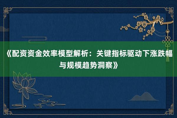 《配资资金效率模型解析：关键指标驱动下涨跌幅与规模趋势洞察》